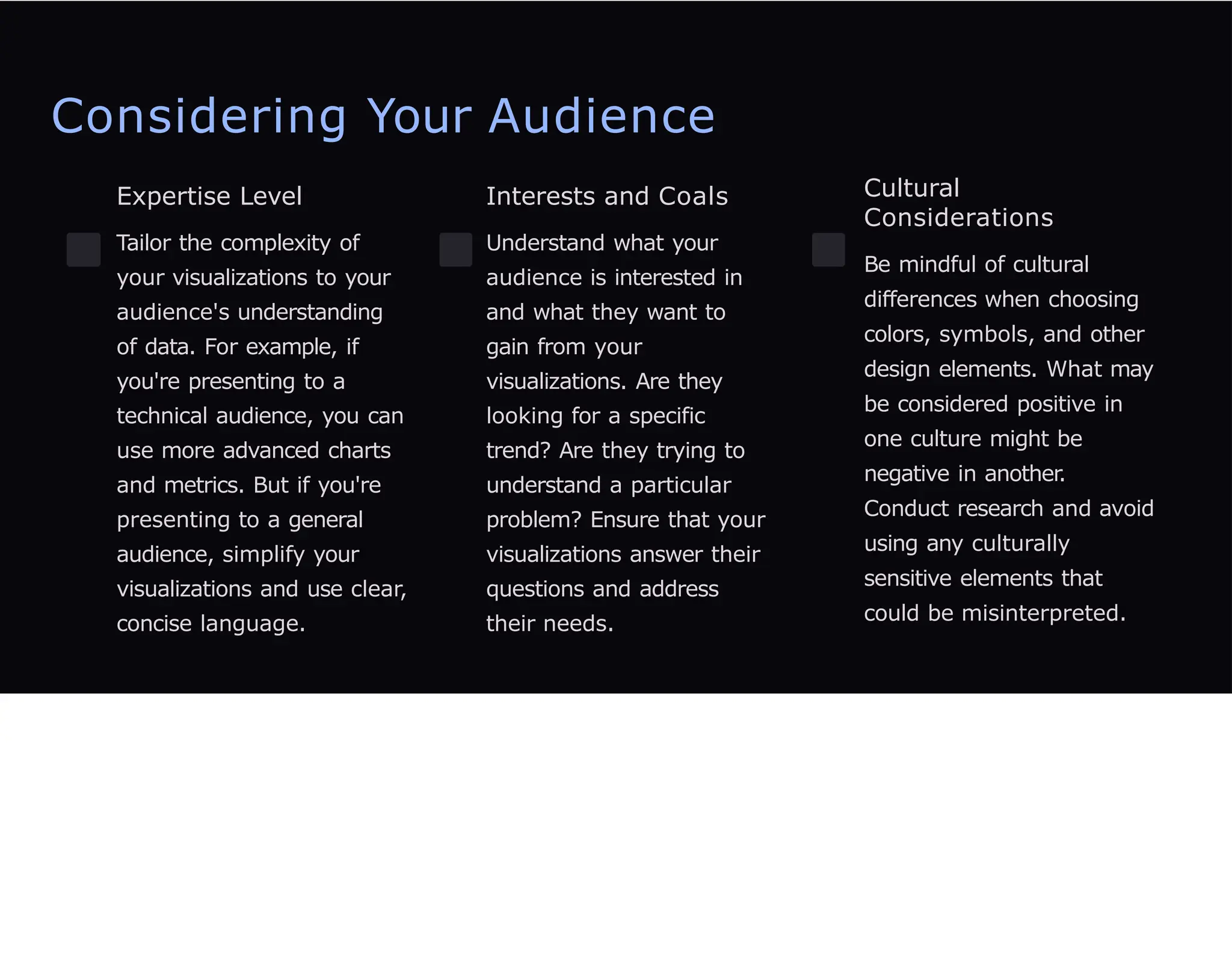 Considering Your Audience
Expertise Level
Tailor the complexity of
your visualizations to your
audience's understanding
of data. For example, if
you're presenting to a
technical audience, you can
use more advanced charts
and metrics. But if you're
presenting to a general
audience, simplify your
visualizations and use clear,
concise language.
Interests and Coals
Understand what your
audience is interested in
and what they want to
gain from your
visualizations. Are they
looking for a specific
trend? Are they trying to
understand a particular
problem? Ensure that your
visualizations answer their
questions and address
their needs.
Cultural
Considerations
Be mindful of cultural
differences when choosing
colors, symbols, and other
design elements. What may
be considered positive in
one culture might be
negative in another.
Conduct research and avoid
using any culturally
sensitive elements that
could be misinterpreted.
 