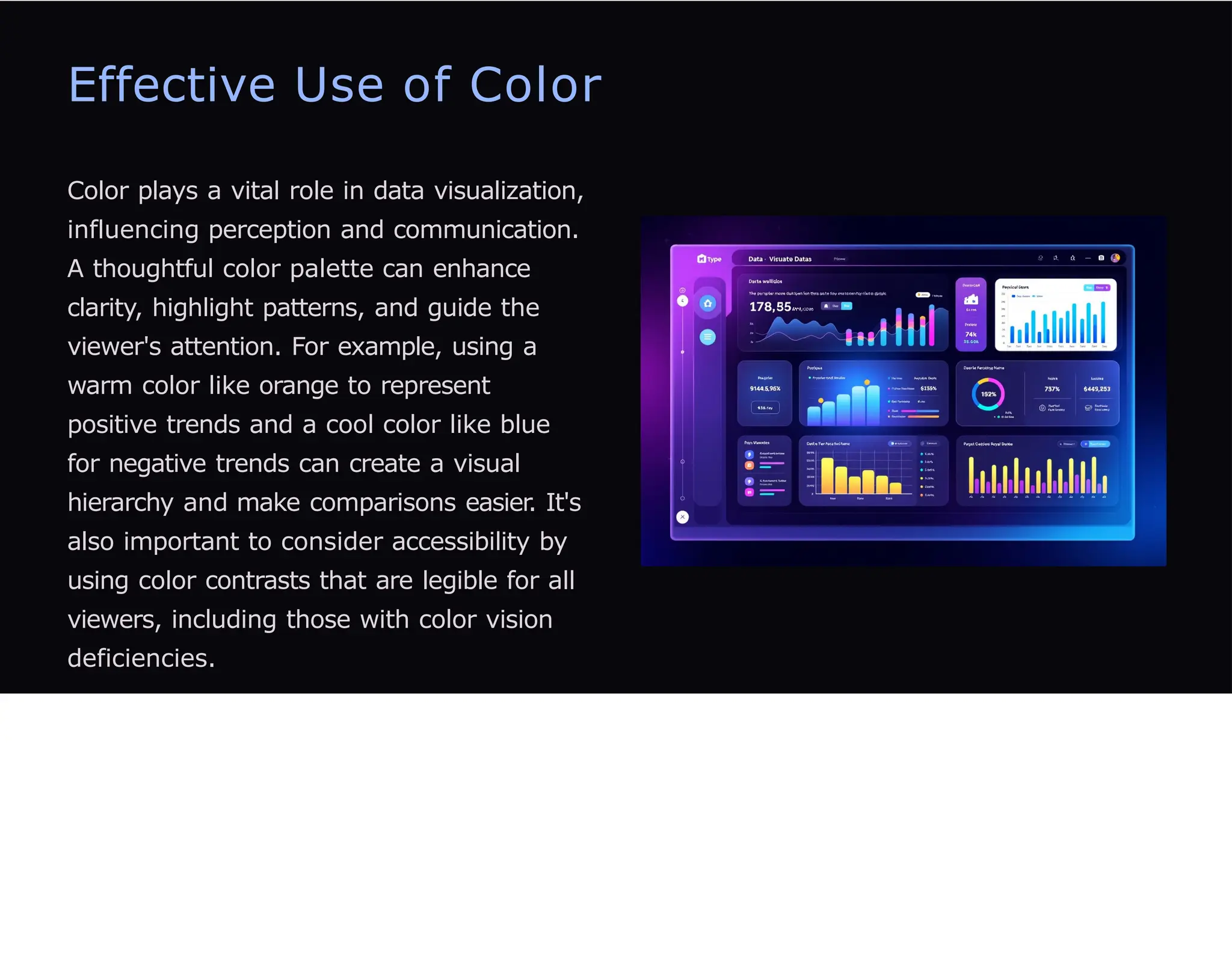 Effective Use of Color
Color plays a vital role in data visualization,
influencing perception and communication.
A thoughtful color palette can enhance
clarity, highlight patterns, and guide the
viewer's attention. For example, using a
warm color like orange to represent
positive trends and a cool color like blue
for negative trends can create a visual
hierarchy and make comparisons easier. It's
also important to consider accessibility by
using color contrasts that are legible for all
viewers, including those with color vision
deficiencies.
 