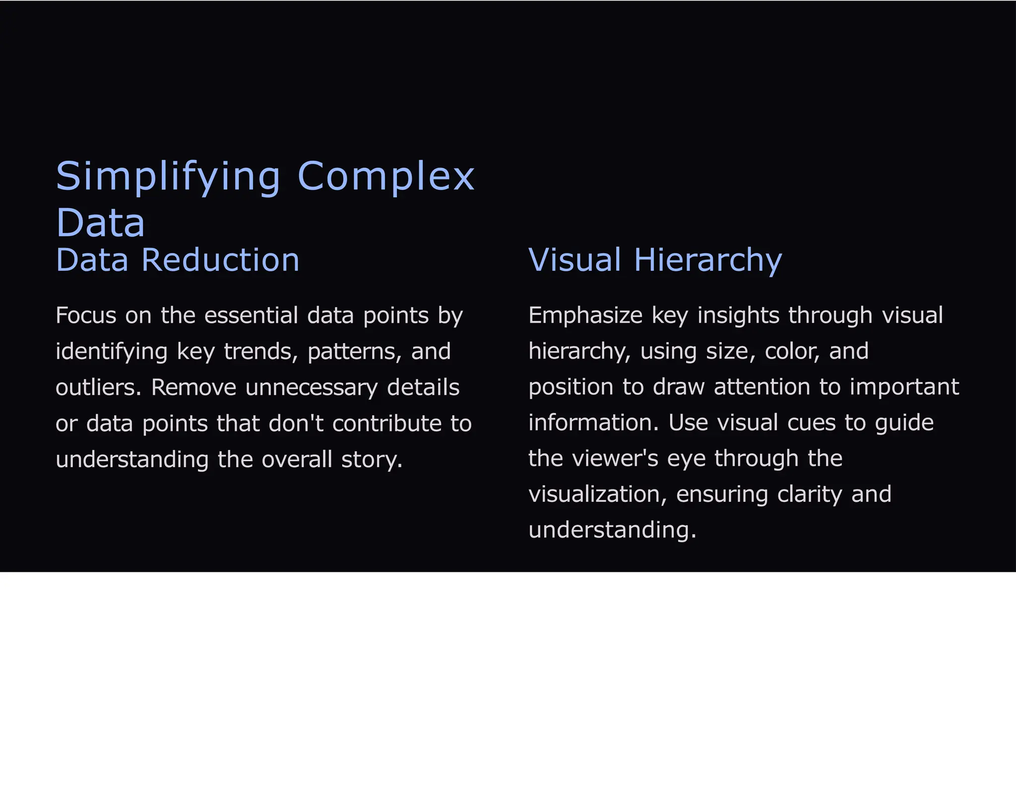 Simplifying Complex
Data
Data Reduction
Focus on the essential data points by
identifying key trends, patterns, and
outliers. Remove unnecessary details
or data points that don't contribute to
understanding the overall story.
Visual Hierarchy
Emphasize key insights through visual
hierarchy, using size, color, and
position to draw attention to important
information. Use visual cues to guide
the viewer's eye through the
visualization, ensuring clarity and
understanding.
 