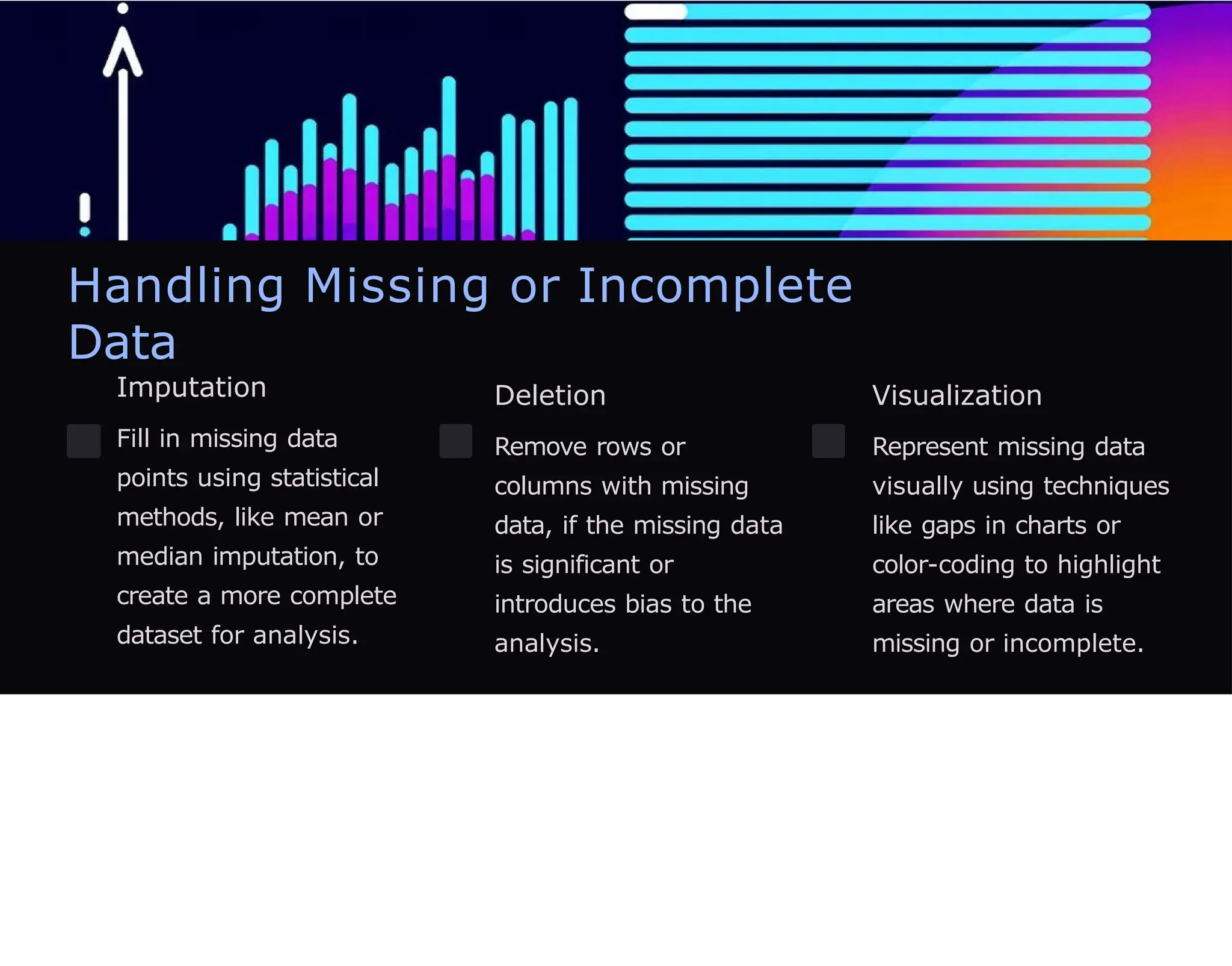Handling Missing or Incomplete
Data
Imputation
Fill in missing data
points using statistical
methods, like mean or
median imputation, to
create a more complete
dataset for analysis.
Deletion
Remove rows or
columns with missing
data, if the missing data
is significant or
introduces bias to the
analysis.
Visualization
Represent missing data
visually using techniques
like gaps in charts or
color-coding to highlight
areas where data is
missing or incomplete.
 