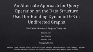 CMSC 641 – Research Project (Team 10)
Original Paper: Dynamic DFS in Undirected Graphs: breaking the O(m) barrier (SODA’16 Page: 730-739)
Authors: Baswana, Surender ; Chaudhury, Shreejit ; Choudhary, Keerti ; Khan, Shahbaz
 