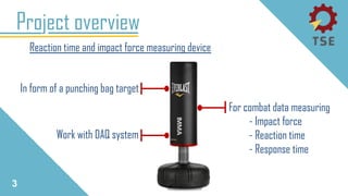 3
Project overview
Reaction time and impact force measuring device
In form of a punching bag target
For combat data measuring
- Impact force
- Reaction time
- Response time
Work with DAQ system
 