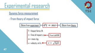 Experimental research
Dynamic force measurement
- From theory of impact force
47
𝐹𝑡 = 𝑚𝑣
𝑣 = 2𝑔ℎ
F = Impact force (N)
t = Time of impact (s)
m = mass (kg)
v = velocity (m/s)
Obtain from theoryObtain from experiment
From LabVIEW
 