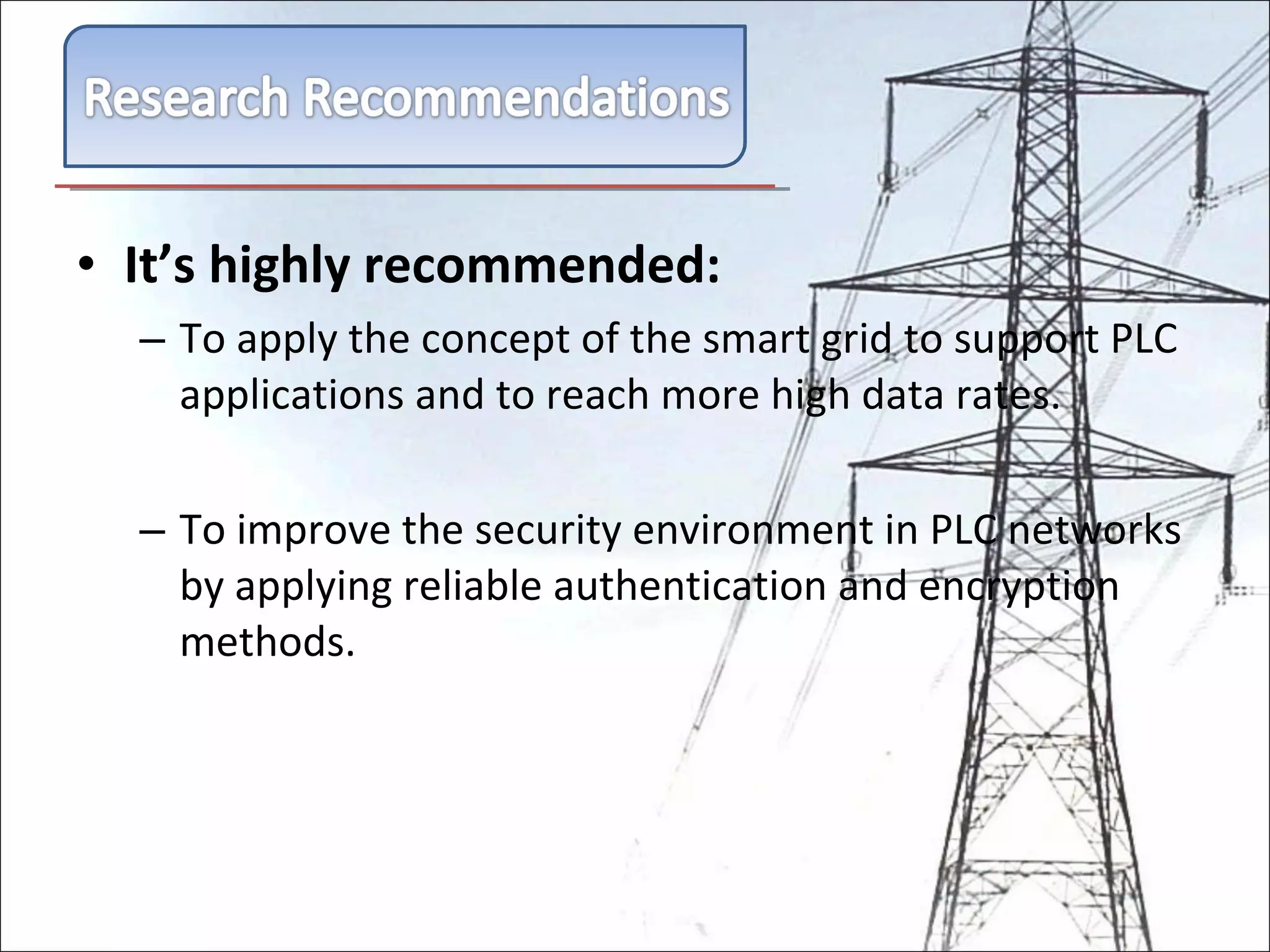 It’s highly recommended: To apply the concept of the smart grid to support PLC applications and to reach more high data rates. To improve the security environment in PLC networks by applying reliable authentication and encryption methods. 