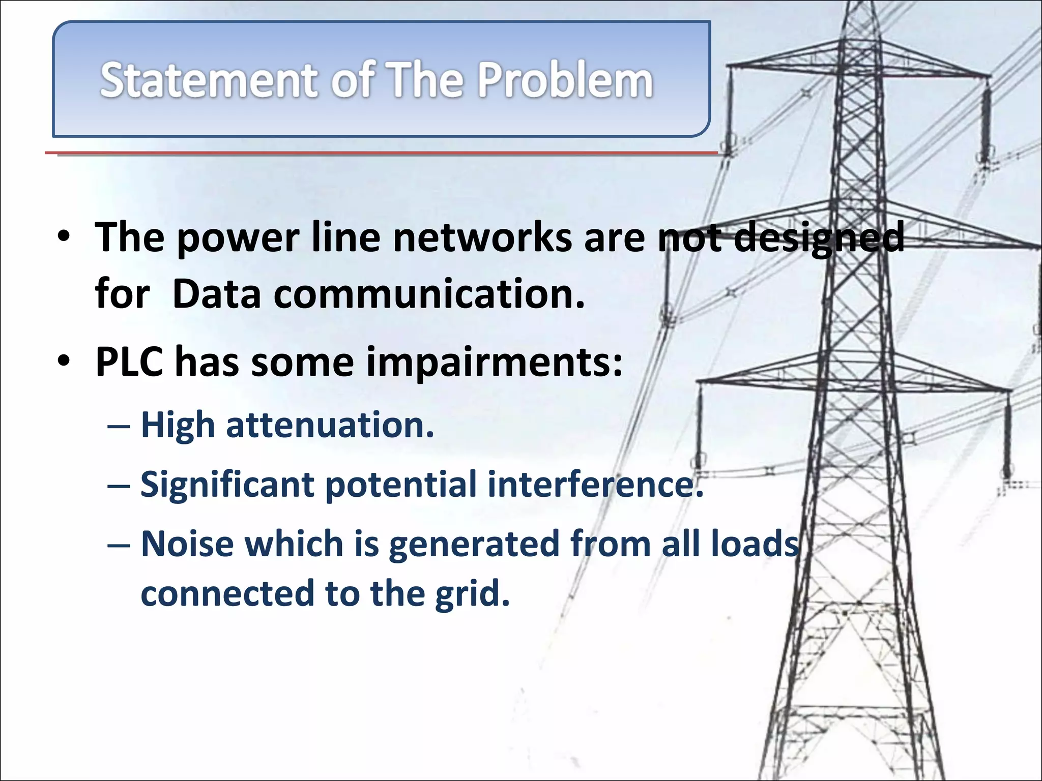 The power line networks are not designed for  Data communication. PLC has some impairments: High attenuation. Significant potential interference. Noise which is generated from all loads connected to the grid. 