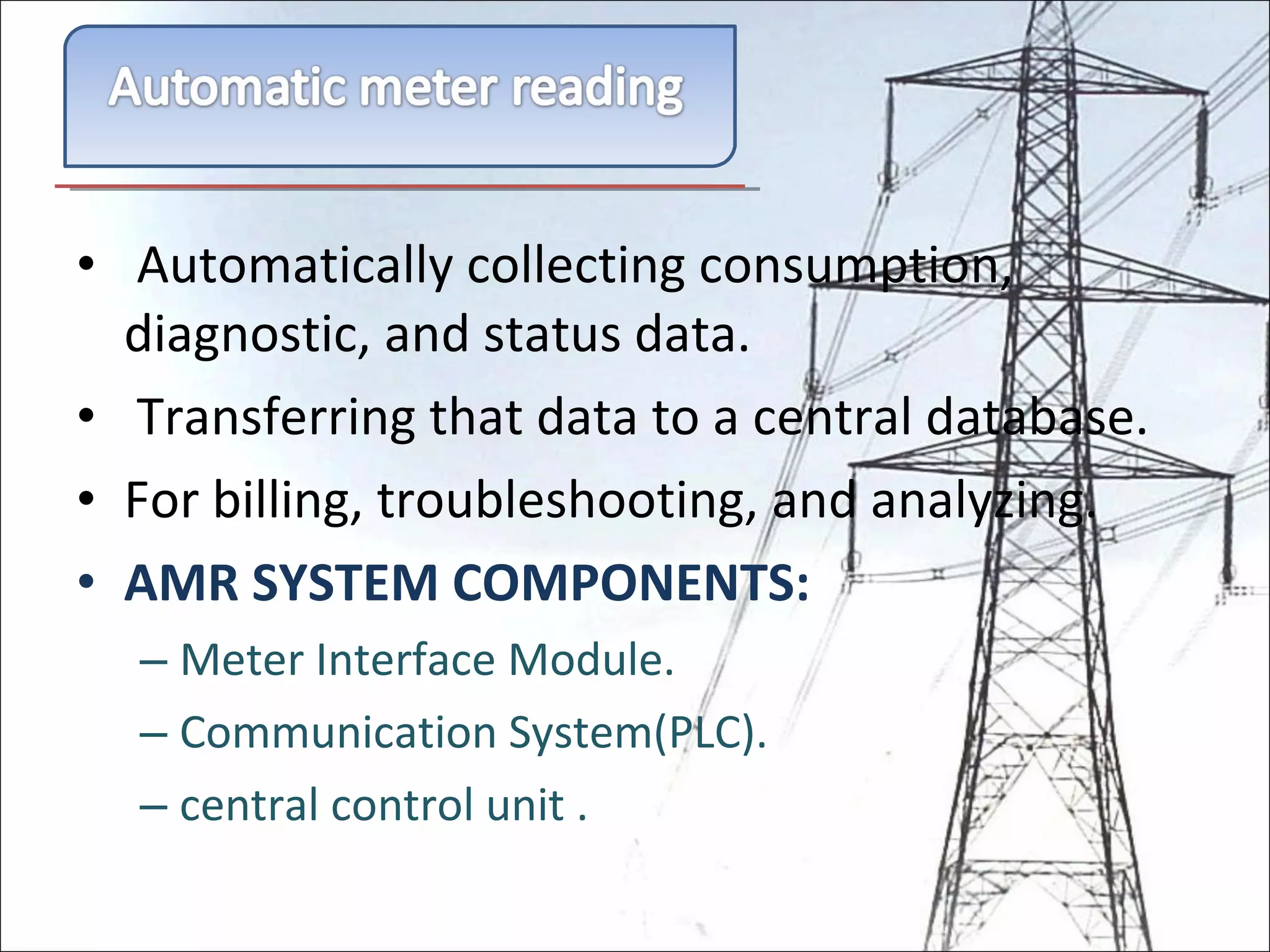   Automatically collecting consumption, diagnostic, and status data.   Transferring that data to a central database. For billing, troubleshooting, and analyzing. AMR SYSTEM COMPONENTS: Meter Interface Module. Communication System(PLC). central control unit . 