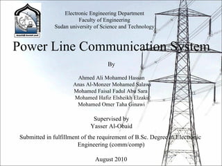 Electronic Engineering Department Faculty of Engineering Sudan university of Science and Technology Power Line Communication System By Ahmed Ali Mohamed Hassan Anas Al-Monzer Mohamed Salawi Mohamed Faisal Fadul Abu Sara  Mohamed Hafiz Elsheikh Elzaki Mohamed Omer Taha Ginawi Supervised by Yasser Al-Obaid Submitted in fulfillment of the requirement of B.Sc. Degree in Electronic  Engineering (comm/comp) August 2010 