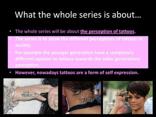 What the whole series is about…The whole series will be about the perception of tattoos.The series is to show the different perceptions of tattoos in society. For example the younger generation have a completely different opinion to tattoos towards the older generations perception.However, nowadays tattoos are a form of self expression.