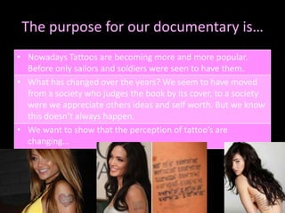 The purpose for our documentary is…Nowadays Tattoos are becoming more and more popular. Before only sailors and soldiers were seen to have them.What has changed over the years? We seem to have moved from a society who judges the book by its cover, to a society were we appreciate others ideas and self worth. But we know this doesn’t always happen.We want to show that the perception of tattoo’s are changing…
