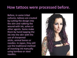 How tattoos were processed before.     Before, in some tribal cultures, tattoos are created by cutting the design into the skin and rubbing the wound with ink, ashes or other agents. Some make them by hand tapping the ink into the skin with the use of sharpened sticks, animal bones or needles. In Japan, they still use the traditional method of inserting ink manually using bamboo or steel needles.