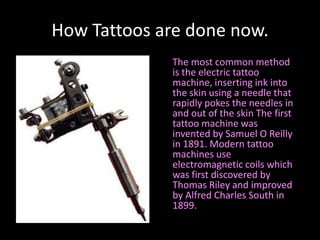 How Tattoos are done now.     The most common method is the electric tattoo machine, inserting ink into the skin using a needle that rapidly pokes the needles in and out of the skin The first tattoo machine was invented by Samuel O Reilly in 1891. Modern tattoo machines use electromagnetic coils which was first discovered by Thomas Riley and improved by Alfred Charles South in 1899.