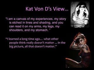 Kat Von D’s View…"I am a canvas of my experiences, my story is etched in lines and shading, and you can read it on my arms, my legs, my shoulders, and my stomach. ”“I learned a long time ago… what other people think really doesn't matter ... In the big picture, all that doesn't matter.”
