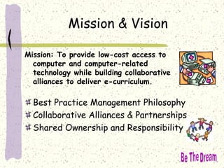 Mission & Vision
Mission: To provide low-cost access to
computer and computer-related
technology while building collaborative
alliances to deliver e-curriculum.
Best Practice Management Philosophy
Collaborative Alliances & Partnerships
Shared Ownership and Responsibility
 