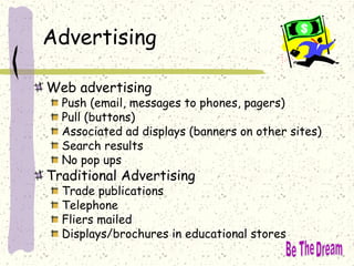 Advertising
Web advertising
Push (email, messages to phones, pagers)
Pull (buttons)
Associated ad displays (banners on other sites)
Search results
No pop ups
Traditional Advertising
Trade publications
Telephone
Fliers mailed
Displays/brochures in educational stores
 