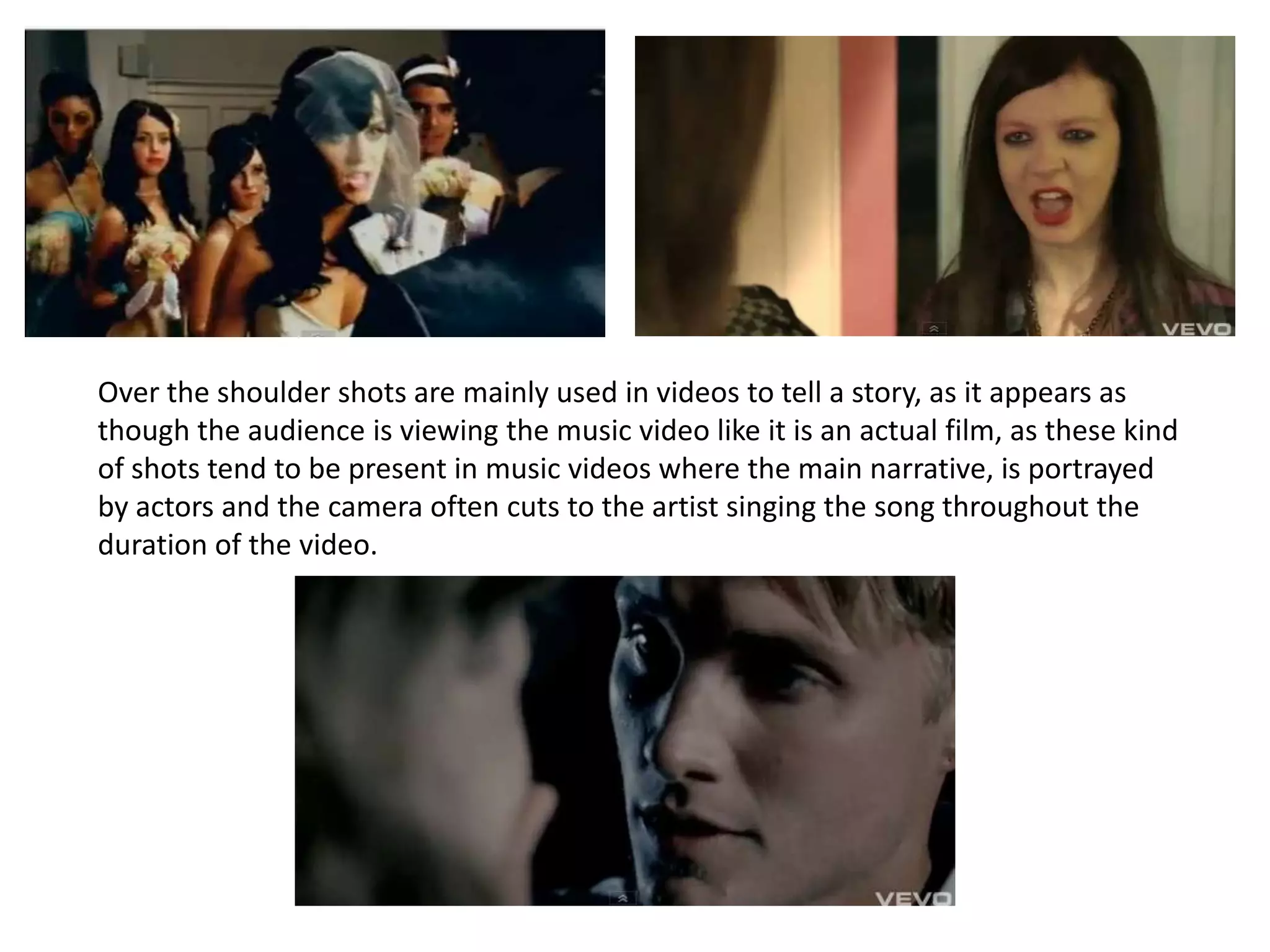 Over the shoulder shots are mainly used in videos to tell a story, as it appears as though the audience is viewing the music video like it is an actual film, as these kind of shots tend to be present in music videos where the main narrative, is portrayed by actors and the camera often cuts to the artist singing the song throughout the duration of the video.