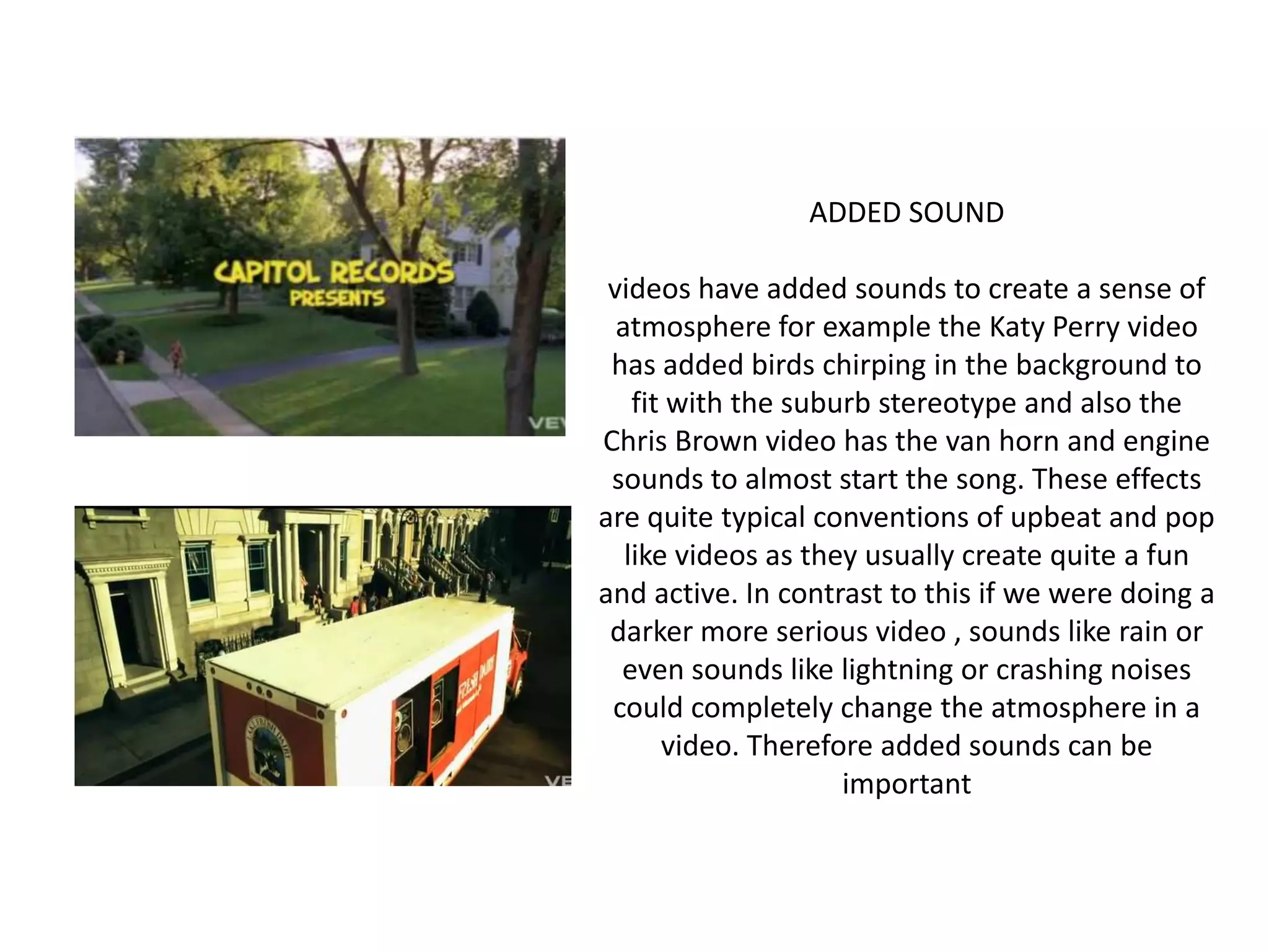 ADDED SOUNDvideos have added sounds to create a sense of atmosphere for example the Katy Perry video has added birds chirping in the background to fit with the suburb stereotype and also the Chris Brown video has the van horn and engine sounds to almost start the song. These effects are quite typical conventions of upbeat and pop like videos as they usually create quite a fun and active. In contrast to this if we were doing a darker more serious video , sounds like rain or even sounds like lightning or crashing noises could completely change the atmosphere in a video. Therefore added sounds can be important