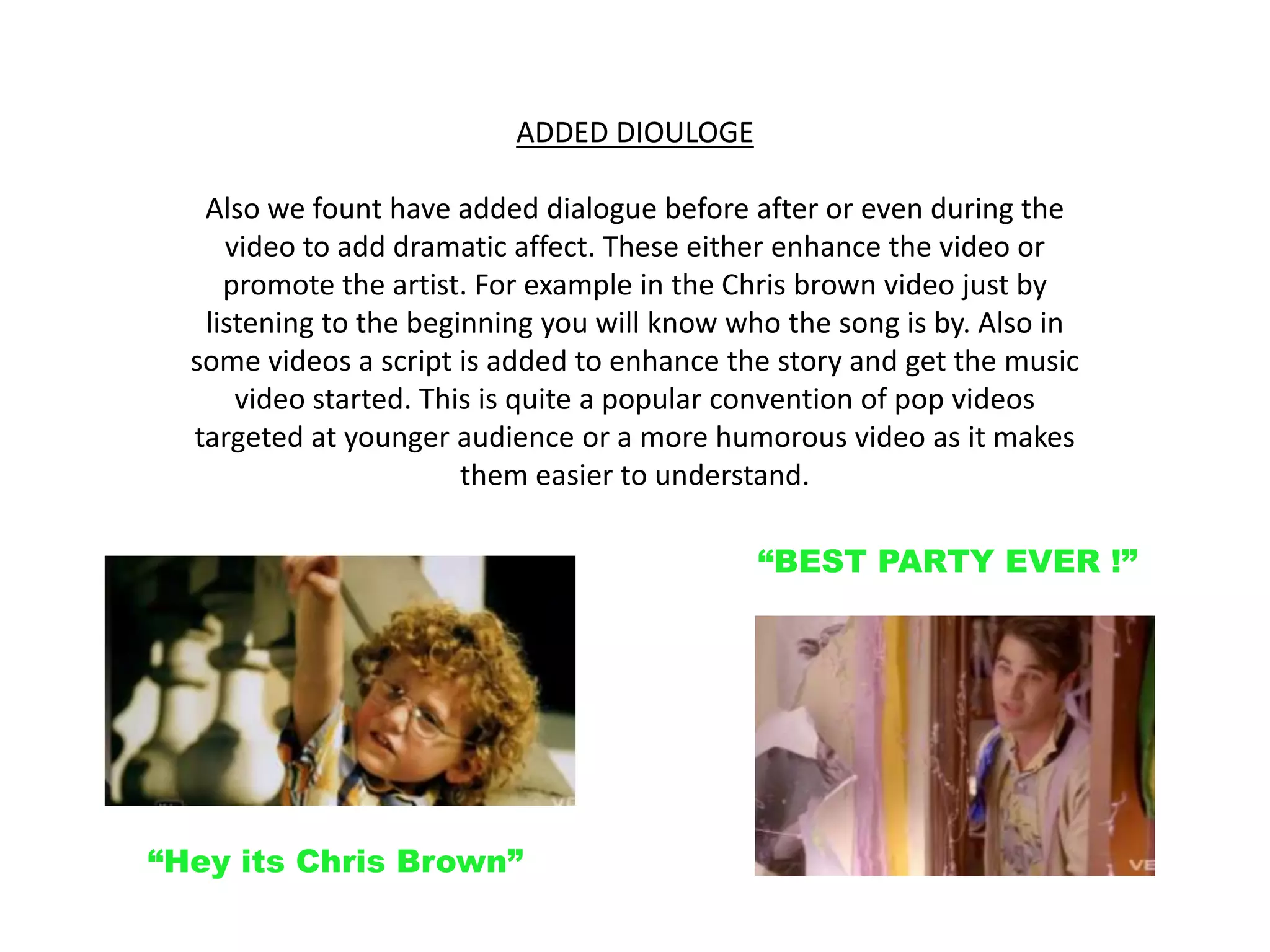 ADDED DIOULOGE Also we fount have added dialogue before after or even during the video to add dramatic affect. These either enhance the video or promote the artist. For example in the Chris brown video just by listening to the beginning you will know who the song is by. Also in some videos a script is added to enhance the story and get the music video started. This is quite a popular convention of pop videos targeted at younger audience or a more humorous video as it makes them easier to understand.“BEST PARTY EVER !”“Hey its Chris Brown”