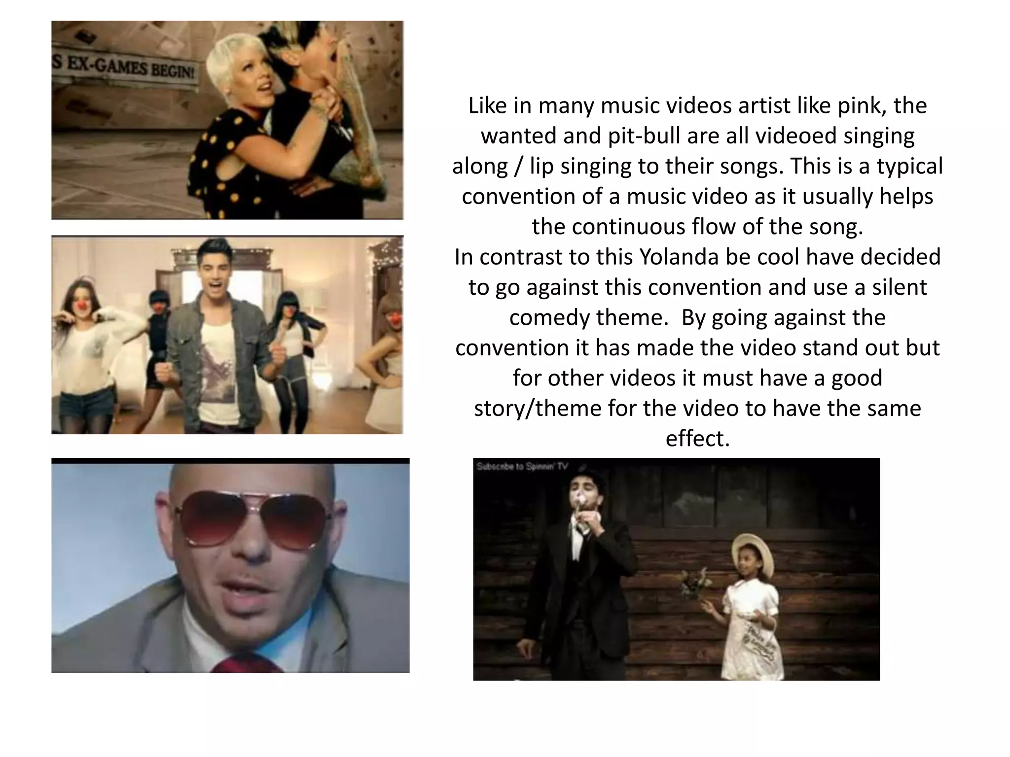Like in many music videos artist like pink, the wanted and pit-bull are all videoed singing along / lip singing to their songs. This is a typical convention of a music video as it usually helps the continuous flow of the song. In contrast to this Yolanda be cool have decided to go against this convention and use a silent comedy theme.  By going against the convention it has made the video stand out but for other videos it must have a good story/theme for the video to have the same effect.