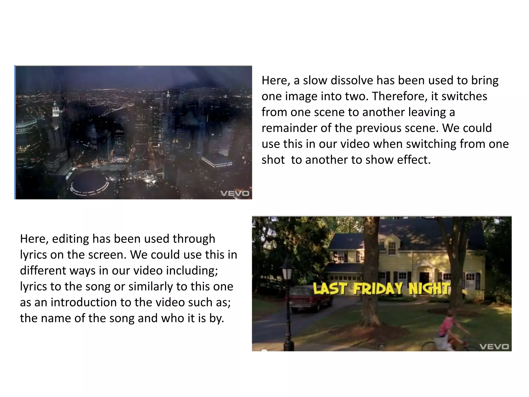 Here, a slow dissolve has been used to bring one image into two. Therefore, it switches from one scene to another leaving a remainder of the previous scene. We could use this in our video when switching from one shot  to another to show effect.Here, editing has been used through lyrics on the screen. We could use this in different ways in our video including; lyrics to the song or similarly to this one as an introduction to the video such as; the name of the song and who it is by.