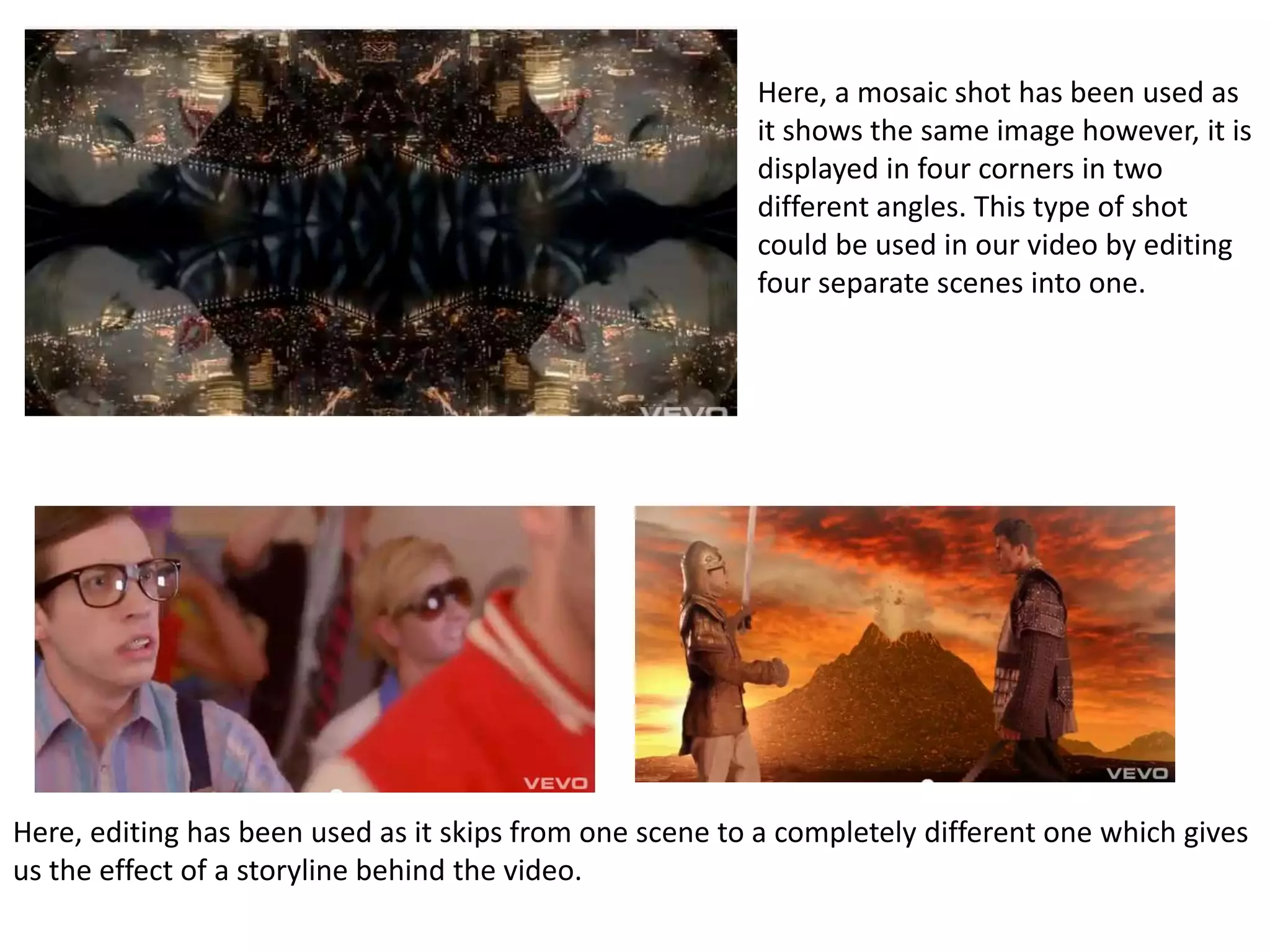 Here, a mosaic shot has been used asit shows the same image however, it isdisplayed in four corners in twodifferent angles. This type of shotcould be used in our video by editingfour separate scenes into one.Here, editing has been used as it skips from one scene to a completely different one which givesus the effect of a storyline behind the video.