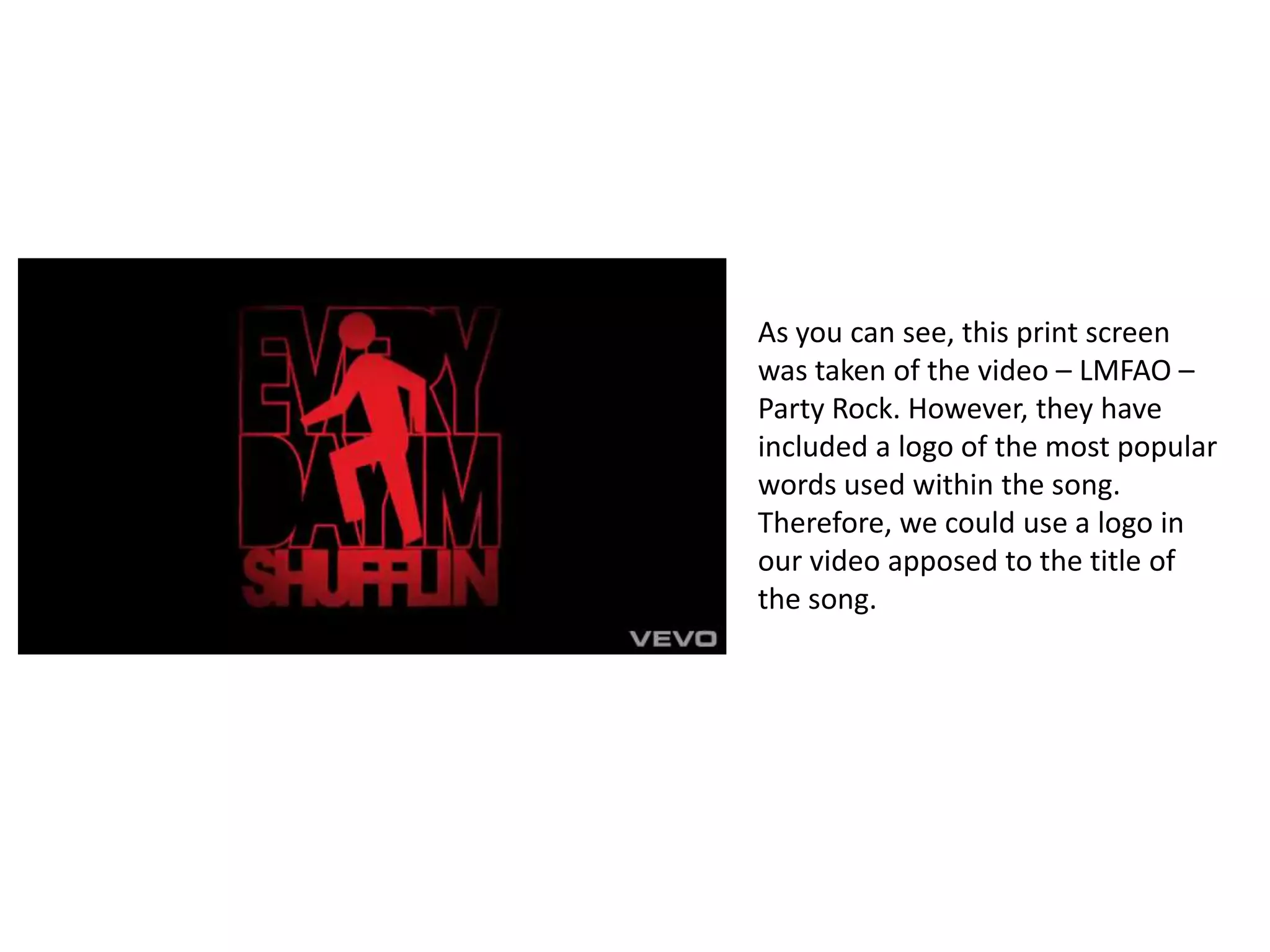 As you can see, this print screen was taken of the video – LMFAO – Party Rock. However, they have included a logo of the most popular words used within the song. Therefore, we could use a logo in our video apposed to the title of the song.
