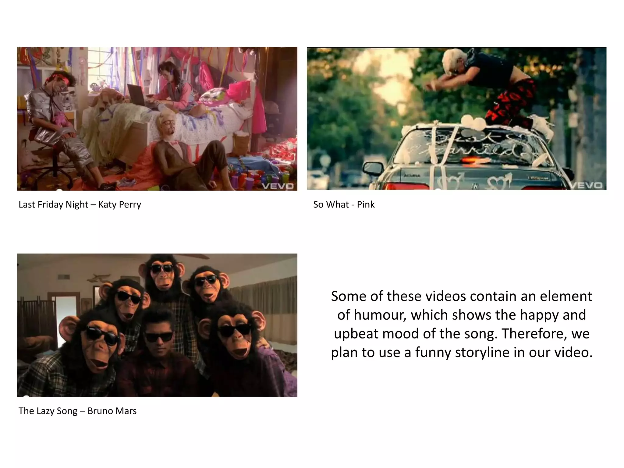 Last Friday Night – Katy PerrySo What - PinkSome of these videos contain an element of humour, which shows the happy and upbeat mood of the song. Therefore, we plan to use a funny storyline in our video.The Lazy Song – Bruno Mars