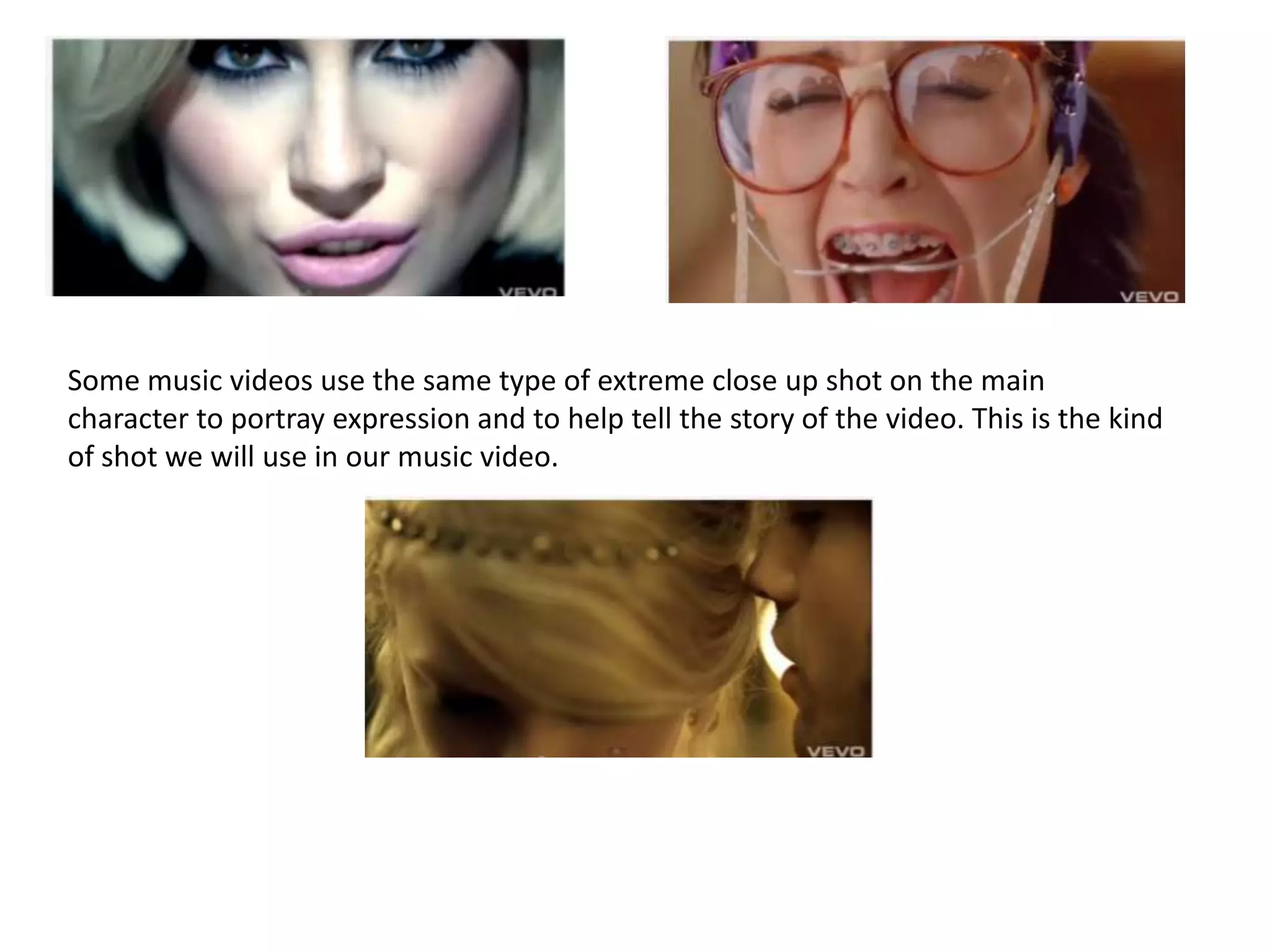 Some music videos use the same type of extreme close up shot on the main character to portray expression and to help tell the story of the video. This is the kind of shot we will use in our music video. 