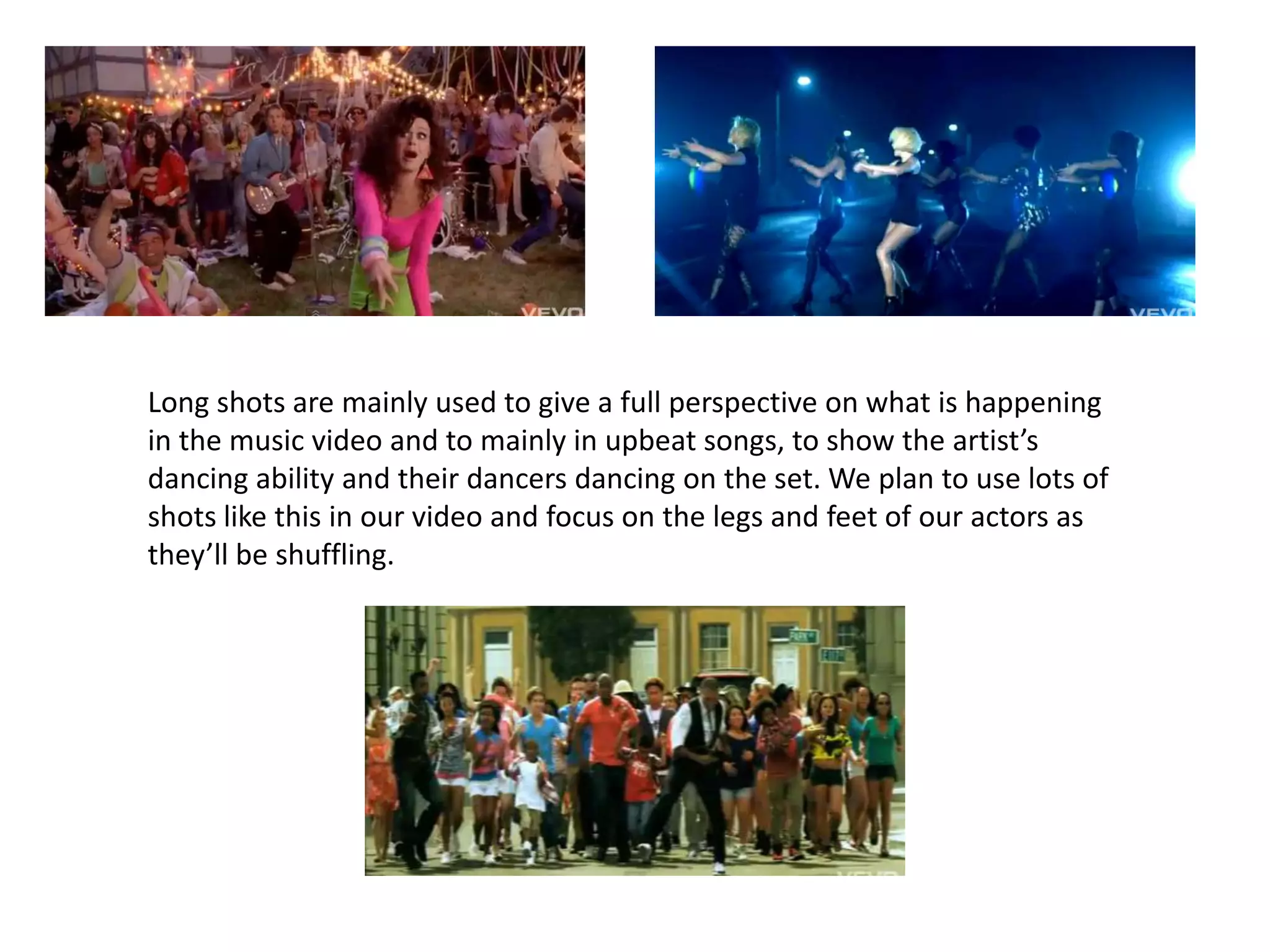 Long shots are mainly used to give a full perspective on what is happening in the music video and to mainly in upbeat songs, to show the artist’s dancing ability and their dancers dancing on the set. We plan to use lots of shots like this in our video and focus on the legs and feet of our actors as they’ll be shuffling. 