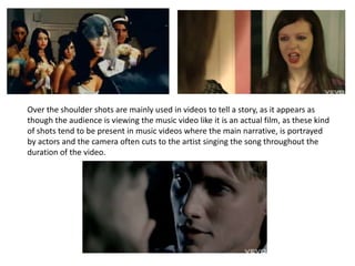 Over the shoulder shots are mainly used in videos to tell a story, as it appears as though the audience is viewing the music video like it is an actual film, as these kind of shots tend to be present in music videos where the main narrative, is portrayed by actors and the camera often cuts to the artist singing the song throughout the duration of the video.