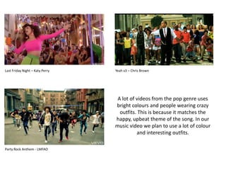 Last Friday Night – Katy PerryYeah x3 – Chris BrownA lot of videos from the pop genre uses bright colours and people wearing crazy outfits. This is because it matches the happy, upbeat theme of the song. In our music video we plan to use a lot of colour and interesting outfits.Party Rock Anthem - LMFAO