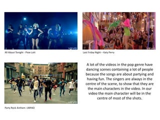 All About Tonight - Pixie Lott Last Friday Night – Katy PerryA lot of the videos in the pop genre have dancing scenes containing a lot of people because the songs are about partying and having fun. The singers are always in the centre of the scene, to show that they are the main characters in the video. In our video the main character will be in the centre of most of the shots.Party Rock Anthem -LMFAO