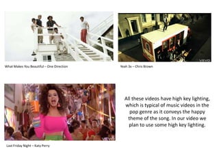 What Makes You Beautiful – One DirectionYeah 3x – Chris BrownAll these videos have high key lighting, which is typical of music videos in the pop genre as it conveys the happy theme of the song. In our video we plan to use some high key lighting.Last Friday Night – Katy Perry