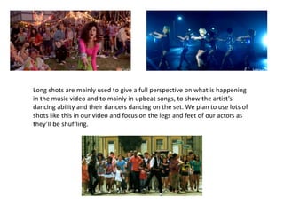 Long shots are mainly used to give a full perspective on what is happening in the music video and to mainly in upbeat songs, to show the artist’s dancing ability and their dancers dancing on the set. We plan to use lots of shots like this in our video and focus on the legs and feet of our actors as they’ll be shuffling. 