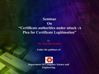 Seminar
On
“Certificate authorities under attack :A
Plea for Certificate Legitimation”
By
Mr. Saurabh Giratkar

Under the guidance of

Department Of Computer Science and
Engineering

 