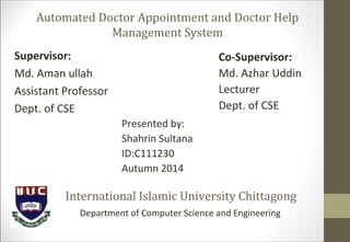 Automated Doctor Appointment and Doctor Help
Management System
Presented by:
Shahrin Sultana
ID:C111230
Autumn 2014
Co-Supervisor:
Md. Azhar Uddin
Lecturer
Dept. of CSE
Supervisor:
Md. Aman ullah
Assistant Professor
Dept. of CSE
International Islamic University Chittagong
Department of Computer Science and Engineering
 