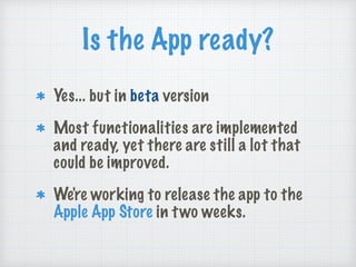 Is the App ready?
Yes... but in beta version
Most functionalities are implemented
and ready, yet there are still a lot that
could be improved.
We're working to release the app to the
Apple App Store in two weeks.
 