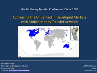 Mobile Money Transfer Conference: Dubai 2009

            Addressing the Unbanked in Developed Markets
                 with Mobile Money Transfer Services




                  IMF



Menekse Gencer
Mail: mgencer@mpayconnect.com                                      MMT Conference
Skype: meneks80                                                             Dubai
Company: www.mpayconnect.com                                        October 28, 2009
 