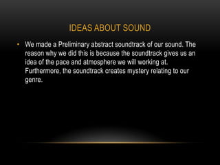 IDEAS ABOUT SOUND
• We made a Preliminary abstract soundtrack of our sound. The
  reason why we did this is because the soundtrack gives us an
  idea of the pace and atmosphere we will working at.
  Furthermore, the soundtrack creates mystery relating to our
  genre.
 