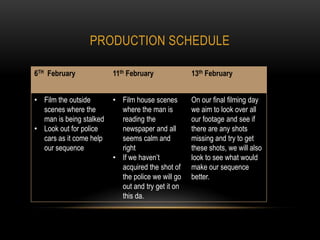 PRODUCTION SCHEDULE

6TH February             11th February             13th February


• Film the outside       • Film house scenes       On our final filming day
  scenes where the         where the man is        we aim to look over all
  man is being stalked     reading the             our footage and see if
• Look out for police      newspaper and all       there are any shots
  cars as it come help     seems calm and          missing and try to get
  our sequence             right                   these shots, we will also
                         • If we haven’t           look to see what would
                           acquired the shot of    make our sequence
                           the police we will go   better.
                           out and try get it on
                           this da.
 