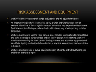 RISK ASSESSMENT AND EQUIPMENT
•   We have learnt several different things about safety and the equipment we use.
•   An important thing we have learnt about safety is when and where we can film for
    example it is unsafe to film at night in an urban area with a very expensive video camera.
    Another example is filming on rail way tracks which is not only private property but also
    dangerous.
•   We have learnt how to use the video camera also, including learning how to manual focus
    and using the tripod to our advantage and get steady straight focused shots. We have
    learnt that when using the video camera the bag, camera and additional equipment such
    as artificial lighting must not be left unattended at any time as equipment has been stolen
    in the past.
•   We have also learnt how to put up equipment quickly efficiently and without hurting one
    another an example is tripod.
 