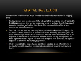 WHAT WE HAVE LEARNT
We have learnt several different things about several different software as well as blogging
skills:
•   Final cut pro: we have become very skillful with using final cut pro now not only being able
    to edit sequences and films well but we can now speed up and slow down footage as well
    as adding transitions and making titles, these skills are essential in making a good
    success and unique film opening.
•   Soundtrack pro: we have learnt recently how to use soundtrack pro to add foley sounds
    and music, it was a very difficult to get used to it but we eventually got the hang of it. We
    learnt how to bring a sequence from final cut pro and then how to add foley sounds to this
    sequence as well as music, music can be made on final cut pro buy putting sounds and
    beats together to make a rhythm. You then have to import it back to final cut pro to get the
    sequence as a film with the sounds you just made.
•   We are required to blog frequently and learnt that it was best to use different forms of
    media when possible as well as give detailed explanations of how and what you have
    learnt.
 