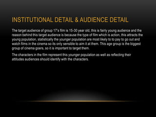 INSTITUTIONAL DETAIL & AUDIENCE DETAIL
The target audience of group 17’s film is 15-30 year old, this is fairly young audience and the
reason behind this target audience is because the type of film which is action, this attracts the
young population, statistically the younger population are most likely to to pay to go out and
watch films in the cinema so its only sensible to aim it at them. This age group is the biggest
group of cinema goers, so it is important to target them.
The characters in the film represent this younger population as well as reflecting their
attitudes audiences should identify with the characters.
 