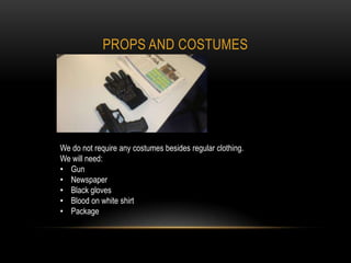 PROPS AND COSTUMES




We do not require any costumes besides regular clothing.
We will need:
• Gun
• Newspaper
• Black gloves
• Blood on white shirt
• Package
 