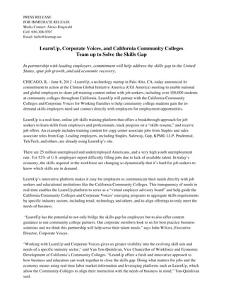 PRESS RELEASE
FOR IMMEDIATE RELEASE
Media Contact: Alexis Ringwald
Cell: 650-308-9707
Email: hello@learnup.me


          LearnUp, Corporate Voices, and California Community Colleges
                        Team up to Solve the Skills Gap

In partnership with leading employers, commitment will help address the skills gap in the United
States, spur job growth, and aid economic recovery.

CHICAGO, IL - June 8, 2012 –LearnUp, a technology startup in Palo Alto, CA, today announced its
commitment to action at the Clinton Global Initiative America (CGI America) meeting to enable national
and global employers to share job training content online with job seekers, including over 100,000 students
at community colleges throughout California. LearnUp will partner with the California Community
Colleges and Corporate Voices for Working Families to help community college students gain the in-
demand skills employers need and connect directly with employers for employment opportunities.

LearnUp is a real-time, online job skills training platform that offers a breakthrough approach for job
seekers to learn skills from employers and professionals, track progress on a “skills resume,” and receive
job offers. An example includes training content for copy center associate jobs from Staples and sales
associate roles from Gap. Leading employers, including Staples, Safeway, Gap, KPMG LLP, Prudential,
TeleTech, and others, are already using LearnUp’s site.

There are 25 million unemployed and underemployed Americans, and a very high youth unemployment
rate. Yet 52% of U.S. employers report difficulty filling jobs due to lack of available talent. In today’s
economy, the skills required in the workforce are changing so dynamically that it’s hard for job seekers to
know which skills are in demand.

LearnUp’s innovative platform makes it easy for employers to communicate their needs directly with job
seekers and educational institutions like the California Community Colleges. This transparency of needs in
real-time enables the LearnUp platform to serve as a “virtual employer advisory board” and help guide the
California Community Colleges and Corporate Voices’ emerging programs to aggregate skills requirements
by specific industry sectors, including retail, technology and others, and to align offerings to truly meet the
needs of business.

 “LearnUp has the potential to not only bridge the skills gap for employers but to also offer content
guidance to our community college partners. Our corporate members look to us for best practice business
solutions and we think this partnership will help serve their talent needs,” says John Wilcox, Executive
Director, Corporate Voices.

“Working with LearnUp and Corporate Voices gives us greater visibility into the evolving skill sets and
needs of a specific industry sector,” said Van Ton-Quinlivan, Vice Chancellor of Workforce and Economic
Development of California’s Community Colleges. “LearnUp offers a fresh and innovative approach to
how business and education can work together to close the skills gap. Doing what matters for jobs and the
economy means using real-time labor market information and leveraging platforms such as LearnUp, which
allow the Community Colleges to align their instruction with the needs of business in mind,” Ton-Quinlivan
said.
 
