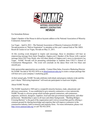 For Immediate Release  <br />Zappo’s Speaker of the House to deliver keynote address at the National Association of Minority Contractors Annual Gala<br />Las Vegas – April 6, 2011 - The National Association of Minority Contractors (NAMC) of Nevada promises to “Deliver Inspiration” to attendees at this year’s annual Gala at The ARIA Resort & Casino in Las Vegas, Nevada on May 21, 2011.<br />At this exciting event designed to inspire and encourage, those in attendance will hear an empowering message from Jamie Naughton, Zappos.com’s Speaker of the House with a special message from CEO Tony Hsieh, who will share details of Zappos.com’s move to downtown Las Vegas.  NAMC Nevada will be presenting scholarships to students from UNLV’s School of Construction Management.  The event will conclude on the dance floor with live blues and smooth jazz.<br />Gala sponsorship opportunities are available.  Contact Dina Salas, Executive Marketing Director for NAMC Nevada at 702-952-2474 or at dina@namcnevada.org to create a unique package that will best serve your company’s marketing goals.<br /> <br />At their annual gala, NAMC Nevada celebrates individuals and progress industry-wide and this year’s theme “Delivering Inspiration” will motivate participants to reach new heights.  <br />About NAMC Nevada<br />The NAMC launched in 1969 and is a nonprofit minority business, trade, educational, and advocacy association.  It was established to give minority contractors a voice nationwide.  NAMC Nevada is a diverse group which includes general contractors, sub-contractors, engineers, architects, designers, suppliers, local and state government organizations, and other professions.  Membership is open to all races and ethnic backgrounds.  “Building Bridges-Crossing Barriers” is the goal of the organization and it strives toward that goal by offering a common ground for sharing knowledge and expertise that will improve commerce in the construction industry, both in minority and majority firms.  For more information, please visit http://www.namcnevada.org/ or call 702-952-2474.<br /> <br />#######<br />