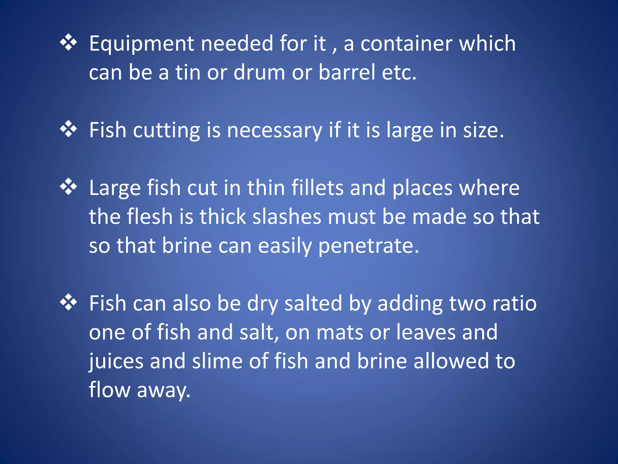  Equipment needed for it , a container which 
can be a tin or drum or barrel etc. 
 Fish cutting is necessary if it is large in size. 
 Large fish cut in thin fillets and places where 
the flesh is thick slashes must be made so that 
so that brine can easily penetrate. 
 Fish can also be dry salted by adding two ratio 
one of fish and salt, on mats or leaves and 
juices and slime of fish and brine allowed to 
flow away. 
 