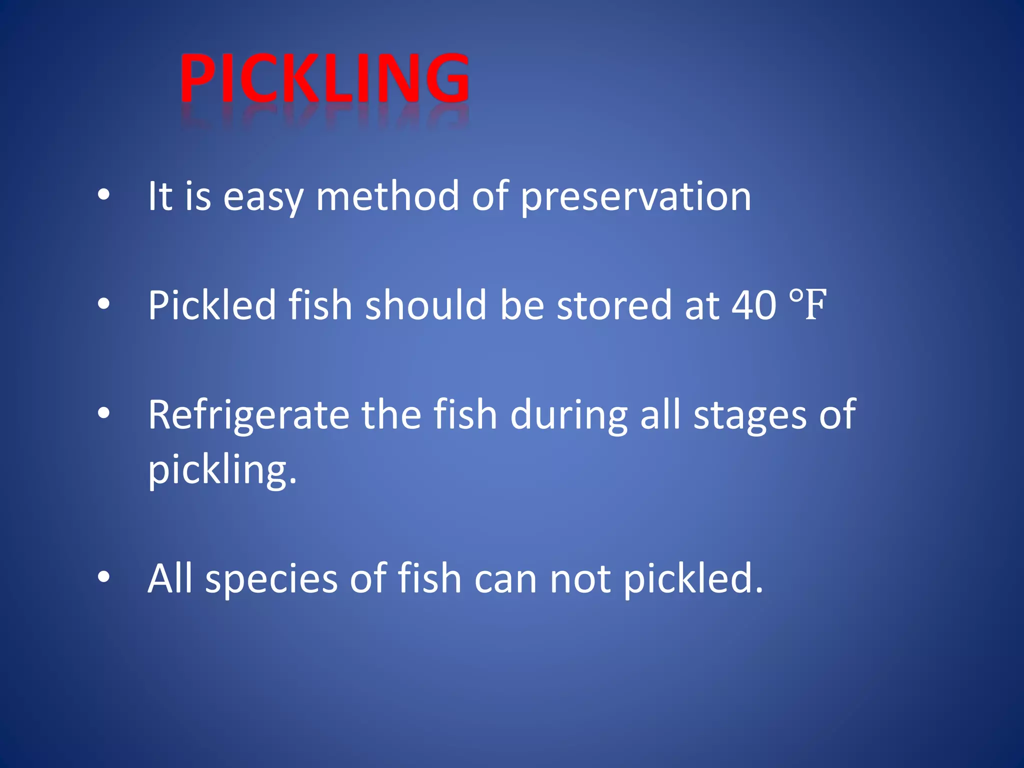 • It is easy method of preservation 
• Pickled fish should be stored at 40 ℉ 
• Refrigerate the fish during all stages of 
pickling. 
• All species of fish can not pickled. 
 