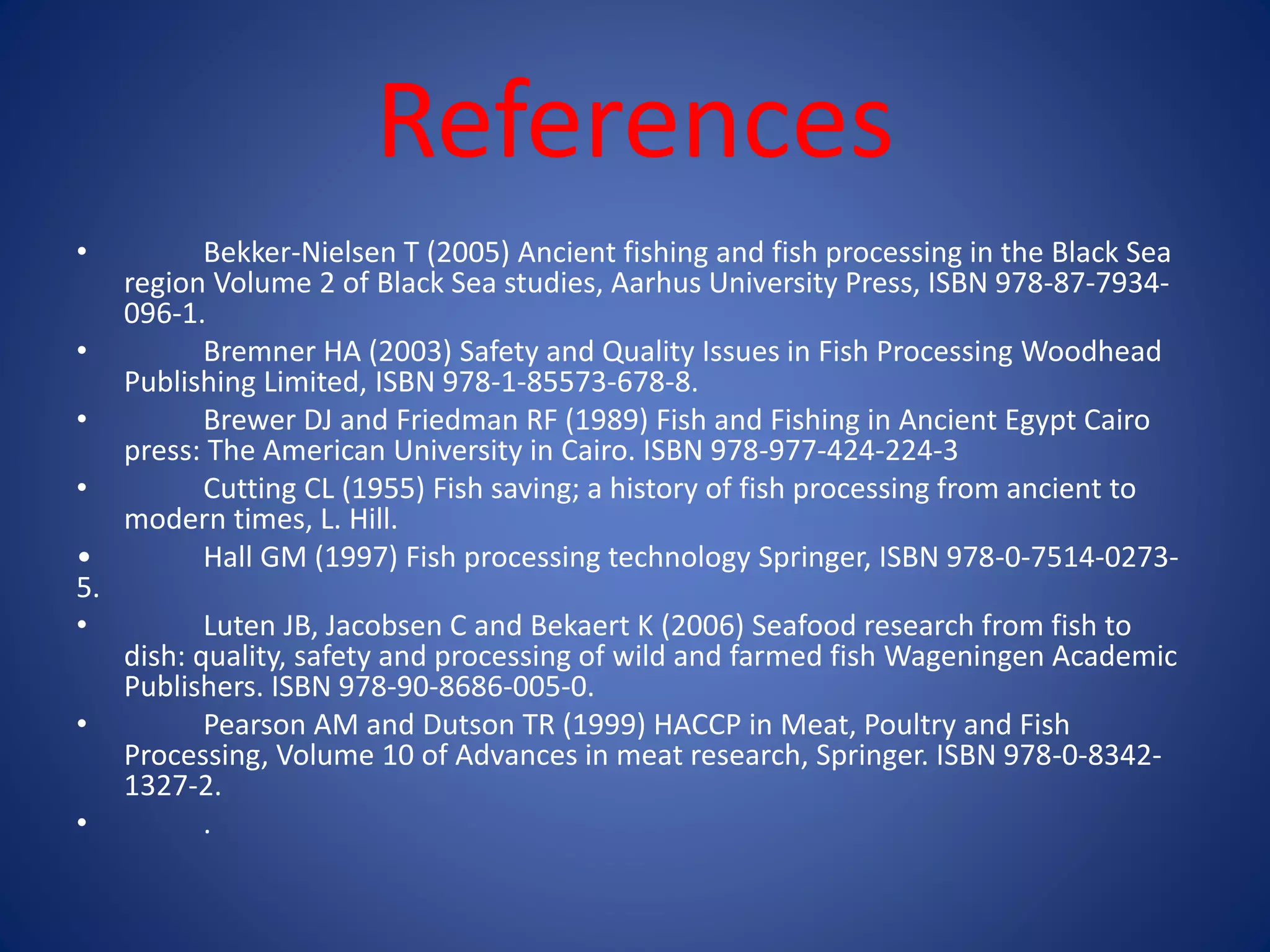 References 
• Bekker-Nielsen T (2005) Ancient fishing and fish processing in the Black Sea 
region Volume 2 of Black Sea studies, Aarhus University Press, ISBN 978-87-7934- 
096-1. 
• Bremner HA (2003) Safety and Quality Issues in Fish Processing Woodhead 
Publishing Limited, ISBN 978-1-85573-678-8. 
• Brewer DJ and Friedman RF (1989) Fish and Fishing in Ancient Egypt Cairo 
press: The American University in Cairo. ISBN 978-977-424-224-3 
• Cutting CL (1955) Fish saving; a history of fish processing from ancient to 
modern times, L. Hill. 
• Hall GM (1997) Fish processing technology Springer, ISBN 978-0-7514-0273- 
5. 
• Luten JB, Jacobsen C and Bekaert K (2006) Seafood research from fish to 
dish: quality, safety and processing of wild and farmed fish Wageningen Academic 
Publishers. ISBN 978-90-8686-005-0. 
• Pearson AM and Dutson TR (1999) HACCP in Meat, Poultry and Fish 
Processing, Volume 10 of Advances in meat research, Springer. ISBN 978-0-8342- 
1327-2. 
• . 
 
