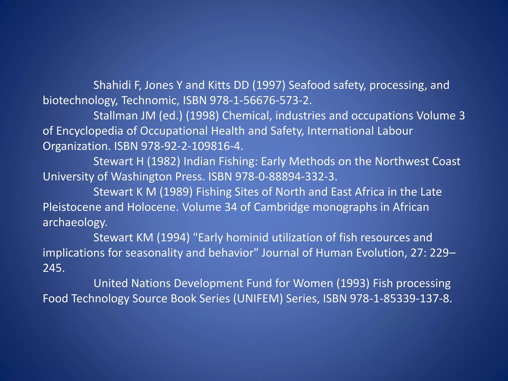 Shahidi F, Jones Y and Kitts DD (1997) Seafood safety, processing, and 
biotechnology, Technomic, ISBN 978-1-56676-573-2. 
Stallman JM (ed.) (1998) Chemical, industries and occupations Volume 3 
of Encyclopedia of Occupational Health and Safety, International Labour 
Organization. ISBN 978-92-2-109816-4. 
Stewart H (1982) Indian Fishing: Early Methods on the Northwest Coast 
University of Washington Press. ISBN 978-0-88894-332-3. 
Stewart K M (1989) Fishing Sites of North and East Africa in the Late 
Pleistocene and Holocene. Volume 34 of Cambridge monographs in African 
archaeology. 
Stewart KM (1994) "Early hominid utilization of fish resources and 
implications for seasonality and behavior" Journal of Human Evolution, 27: 229– 
245. 
United Nations Development Fund for Women (1993) Fish processing 
Food Technology Source Book Series (UNIFEM) Series, ISBN 978-1-85339-137-8. 
 