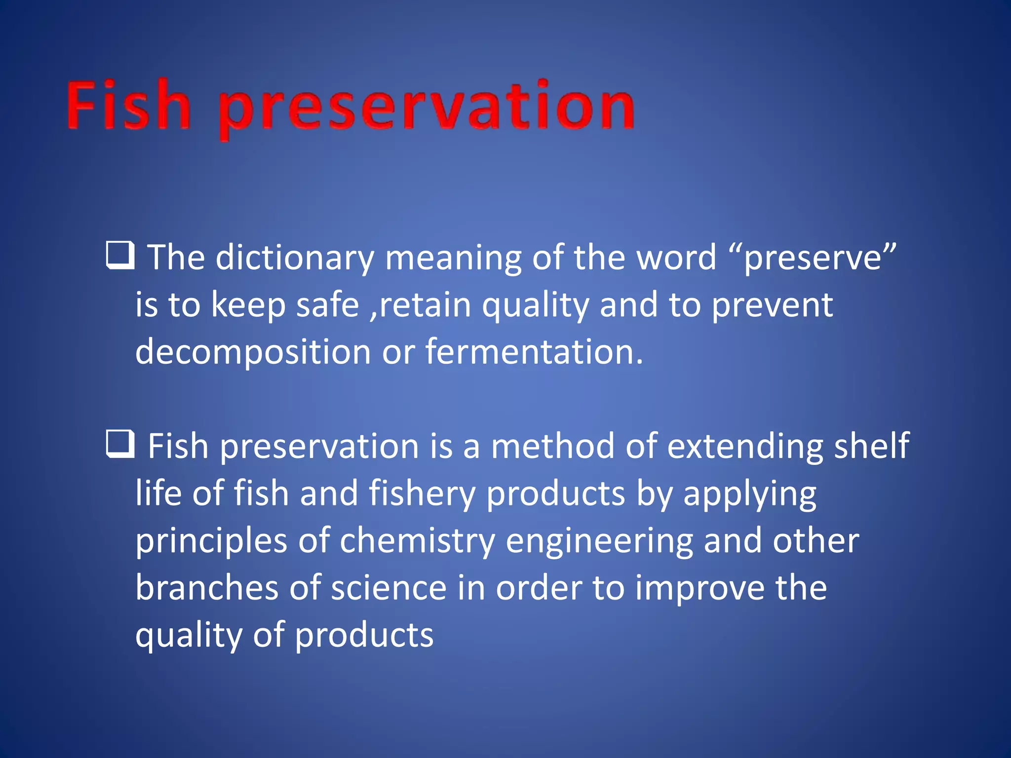 The dictionary meaning of the word “preserve” 
is to keep safe ,retain quality and to prevent 
decomposition or fermentation. 
 Fish preservation is a method of extending shelf 
life of fish and fishery products by applying 
principles of chemistry engineering and other 
branches of science in order to improve the 
quality of products 
 